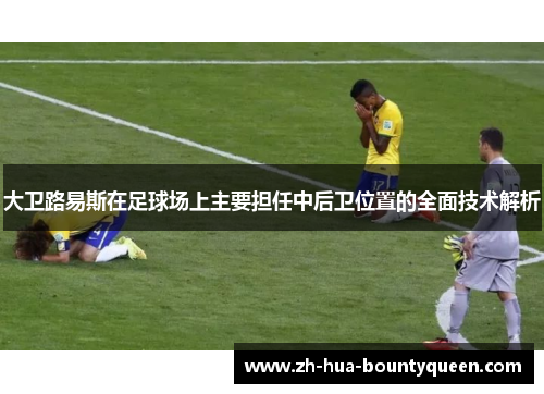 大卫路易斯在足球场上主要担任中后卫位置的全面技术解析