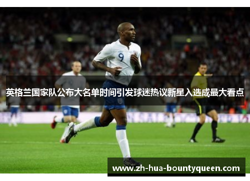 英格兰国家队公布大名单时间引发球迷热议新星入选成最大看点 英格兰国家队公布大名单时间引发球迷热议新星入选成最大看点