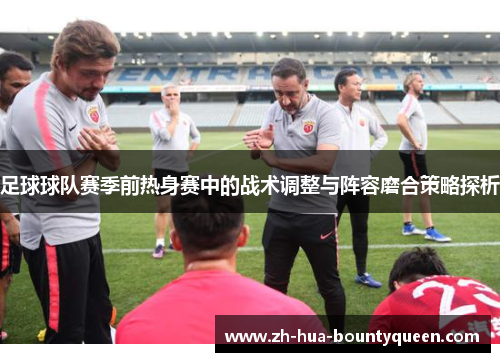 足球球队赛季前热身赛中的战术调整与阵容磨合策略探析