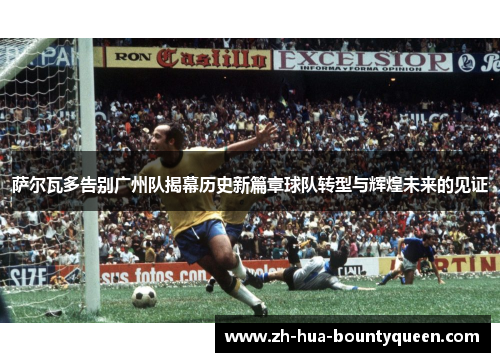 萨尔瓦多告别广州队揭幕历史新篇章球队转型与辉煌未来的见证