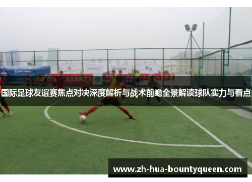 国际足球友谊赛焦点对决深度解析与战术前瞻全景解读球队实力与看点 国际足球友谊赛焦点对决深度解析与战术前瞻全景解读球队实力与看点
