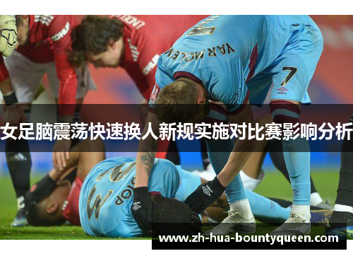女足脑震荡快速换人新规实施对比赛影响分析 女足脑震荡快速换人新规实施对比赛影响分析