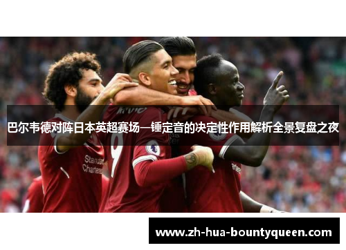 巴尔韦德对阵日本英超赛场一锤定音的决定性作用解析全景复盘之夜 巴尔韦德对阵日本英超赛场一锤定音的决定性作用解析全景复盘之夜