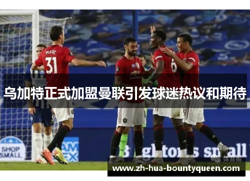 乌加特正式加盟曼联引发球迷热议和期待